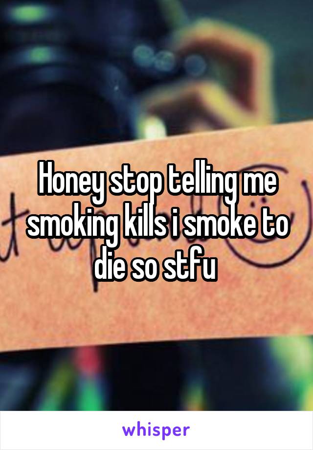 Honey stop telling me smoking kills i smoke to die so stfu 