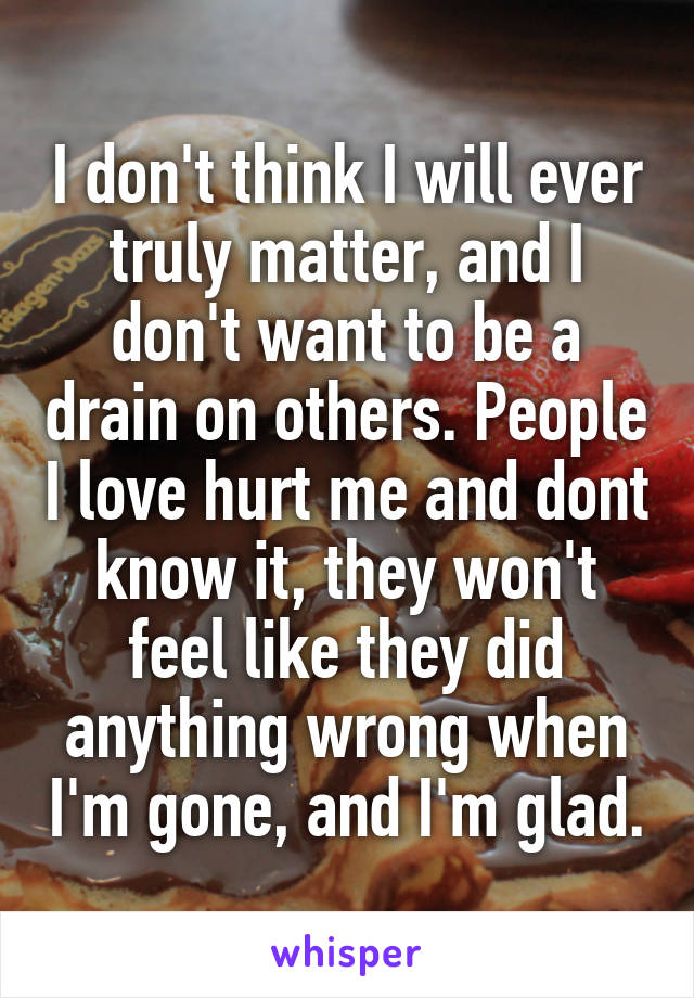 I don't think I will ever truly matter, and I don't want to be a drain on others. People I love hurt me and dont know it, they won't feel like they did anything wrong when I'm gone, and I'm glad.