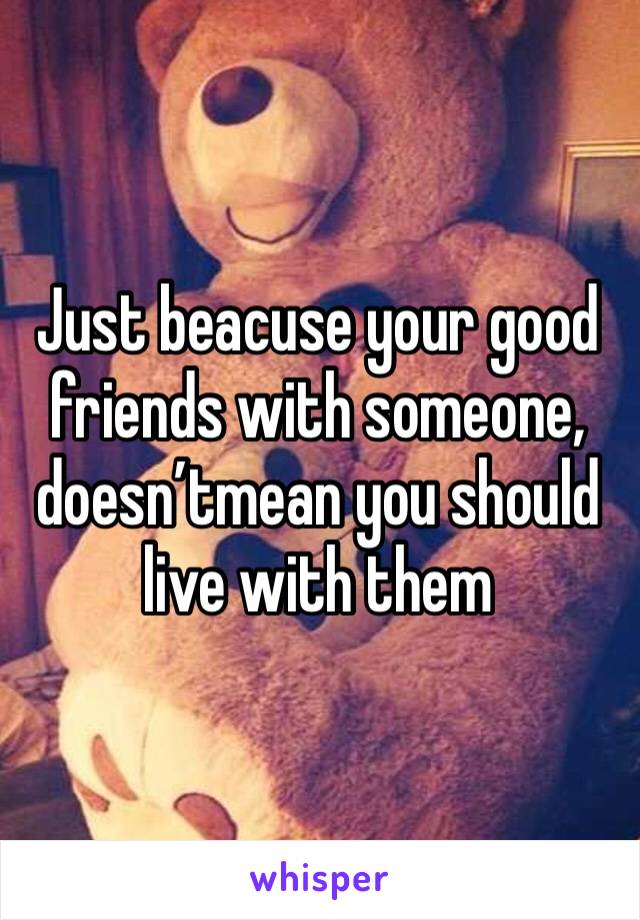 Just beacuse your good friends with someone, doesn’tmean you should live with them