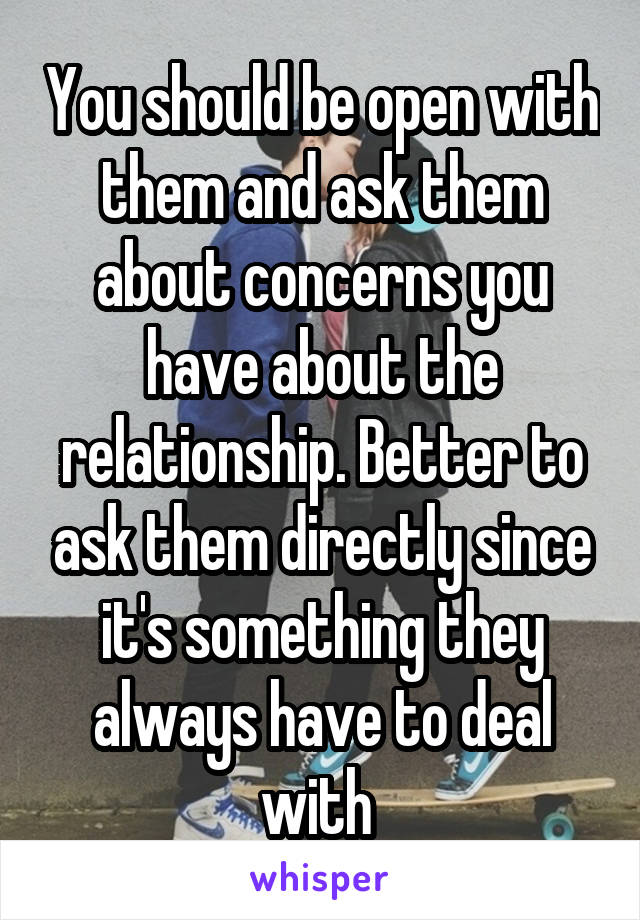 You should be open with them and ask them about concerns you have about the relationship. Better to ask them directly since it's something they always have to deal with 