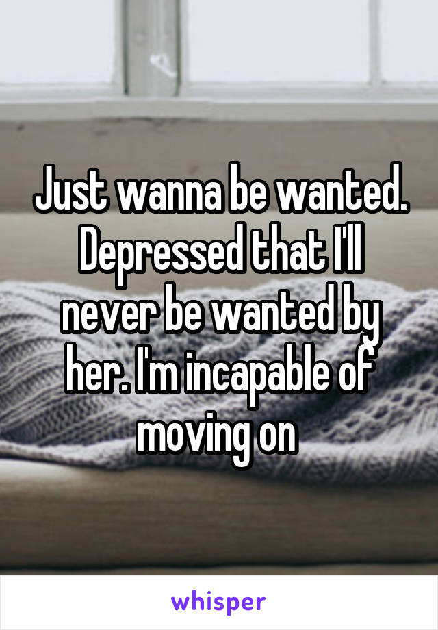 Just wanna be wanted. Depressed that I'll never be wanted by her. I'm incapable of moving on 