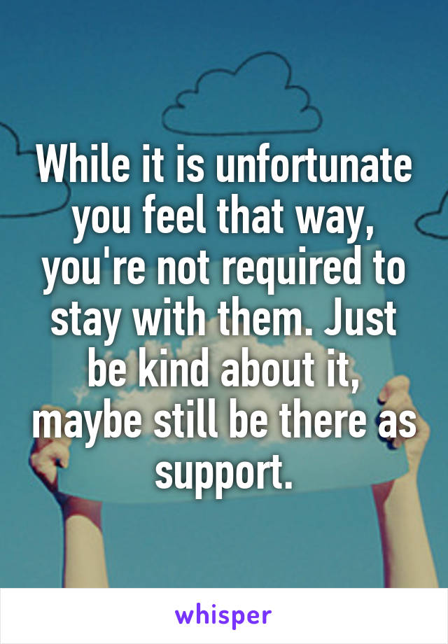 While it is unfortunate you feel that way, you're not required to stay with them. Just be kind about it, maybe still be there as support.