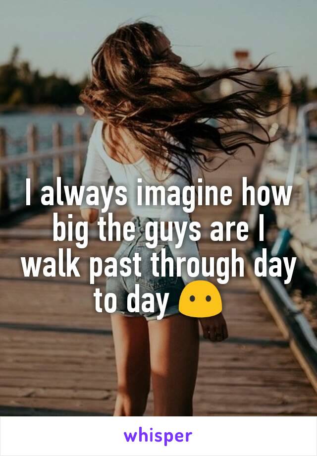 I always imagine how big the guys are I walk past through day to day 😶