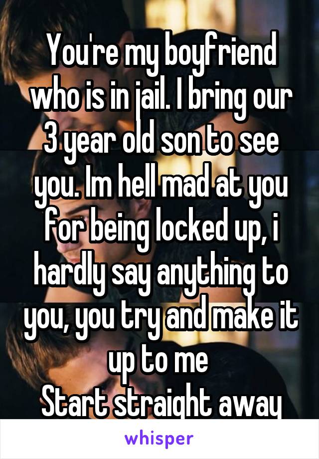 You're my boyfriend who is in jail. I bring our 3 year old son to see you. Im hell mad at you for being locked up, i hardly say anything to you, you try and make it up to me 
Start straight away