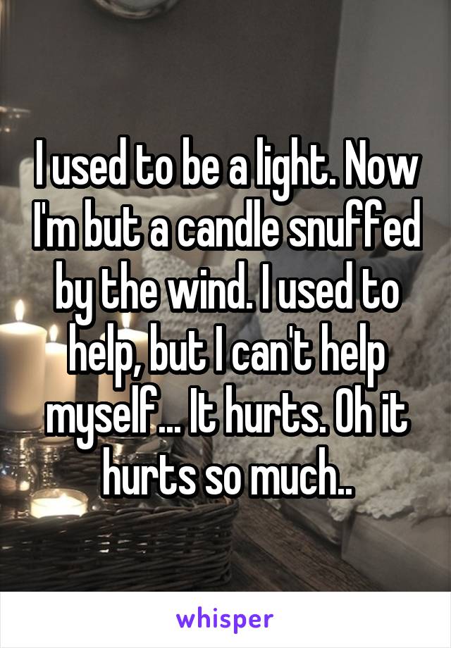 I used to be a light. Now I'm but a candle snuffed by the wind. I used to help, but I can't help myself... It hurts. Oh it hurts so much..