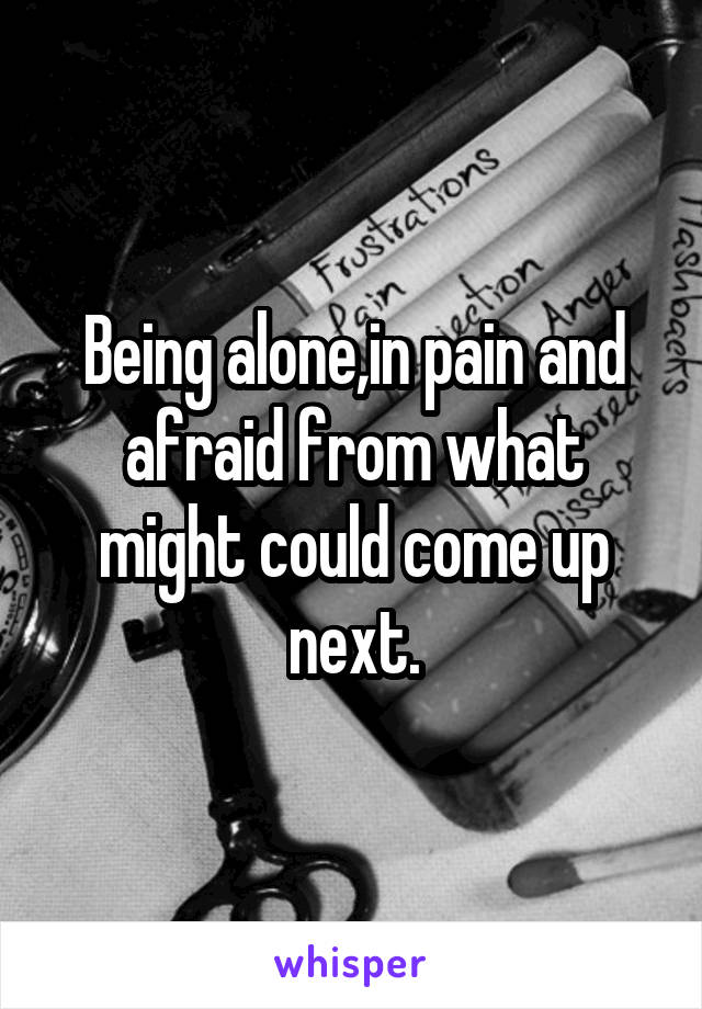 Being alone,in pain and afraid from what might could come up next.