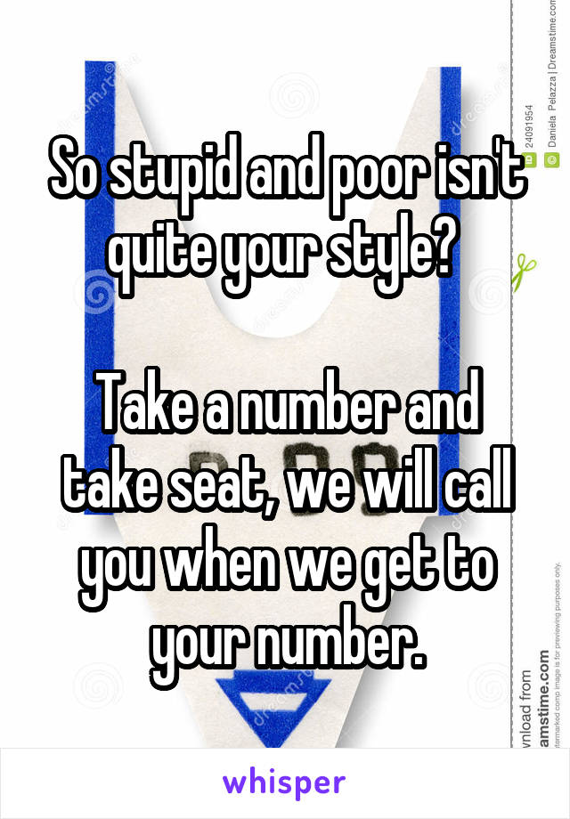 So stupid and poor isn't quite your style? 

Take a number and take seat, we will call you when we get to your number.