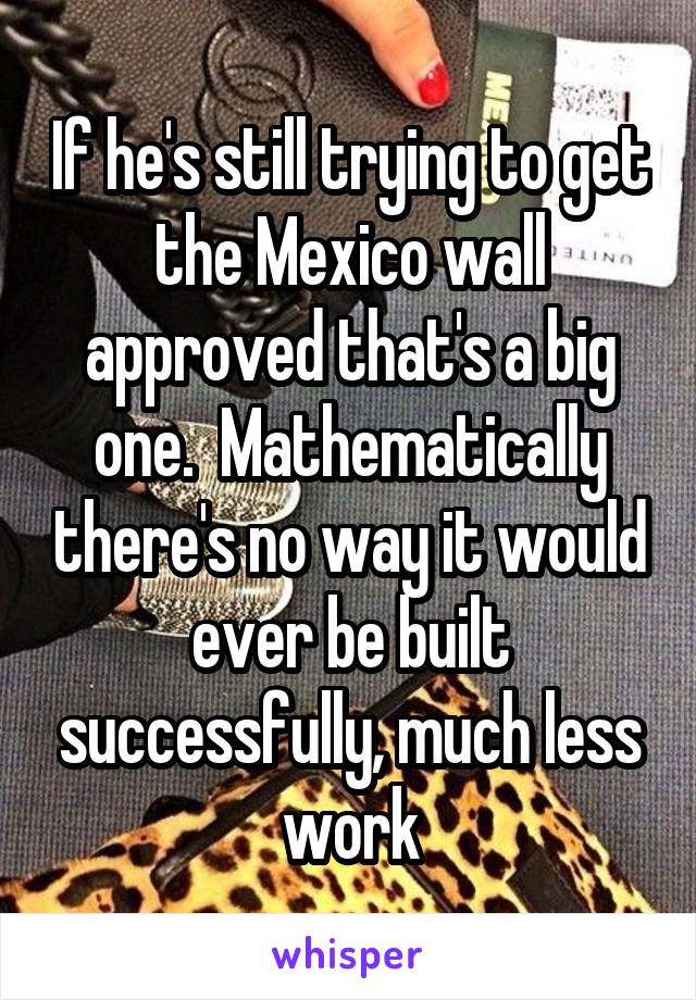 If he's still trying to get the Mexico wall approved that's a big one.  Mathematically there's no way it would ever be built successfully, much less work