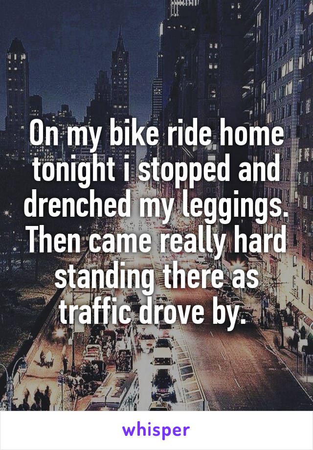 On my bike ride home tonight i stopped and drenched my leggings. Then came really hard standing there as traffic drove by. 
