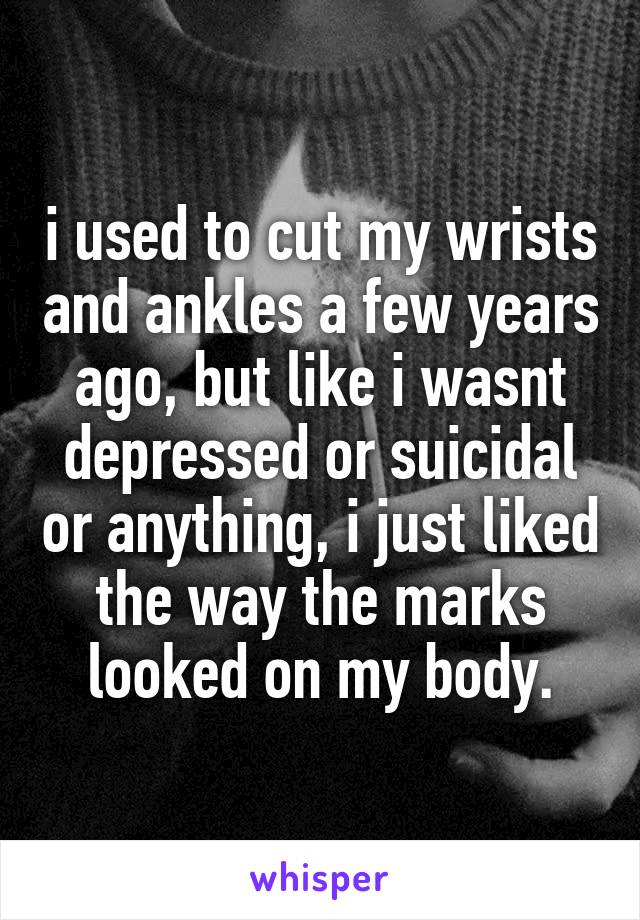 i used to cut my wrists and ankles a few years ago, but like i wasnt depressed or suicidal or anything, i just liked the way the marks looked on my body.