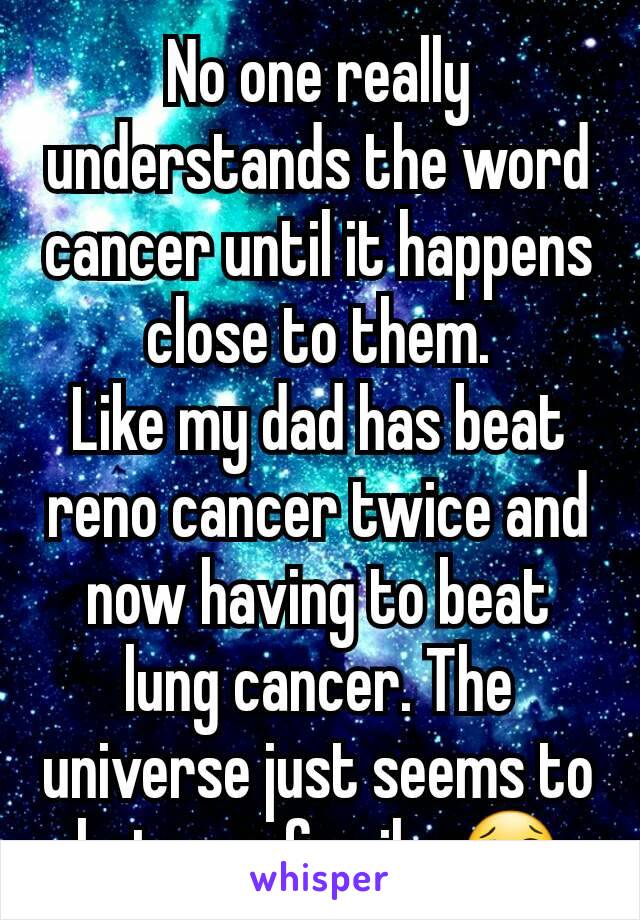 No one really understands the word cancer until it happens close to them.
Like my dad has beat reno cancer twice and now having to beat lung cancer. The universe just seems to hate my family. 😢