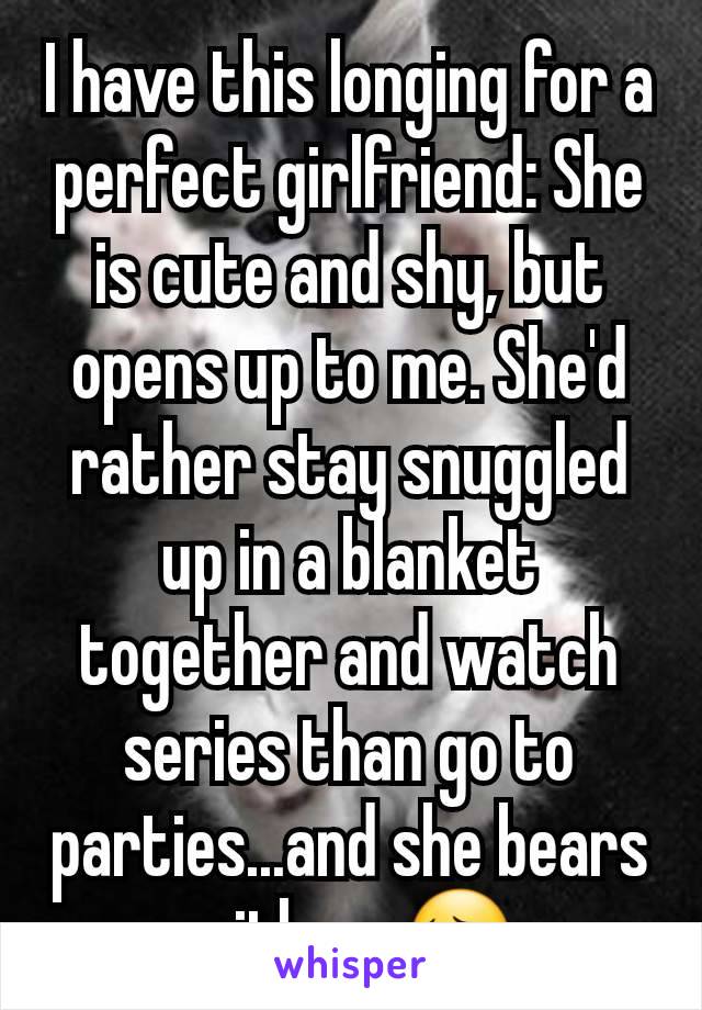 I have this longing for a perfect girlfriend: She is cute and shy, but opens up to me. She'd rather stay snuggled up in a blanket together and watch series than go to parties...and she bears with me😔