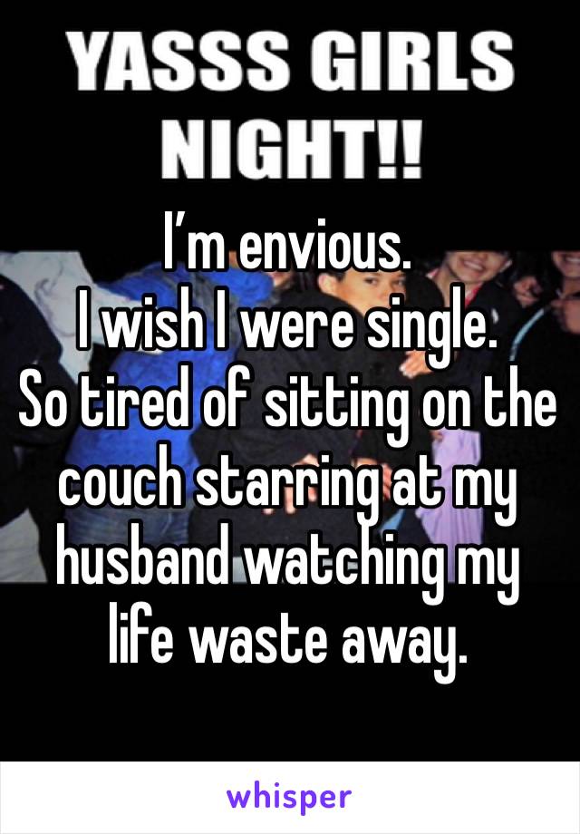 I’m envious. 
I wish I were single. 
So tired of sitting on the couch starring at my husband watching my life waste away. 
