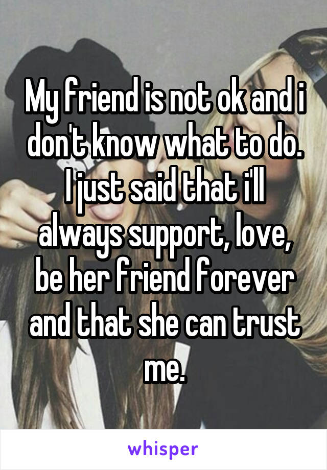 My friend is not ok and i don't know what to do. I just said that i'll always support, love, be her friend forever and that she can trust me.