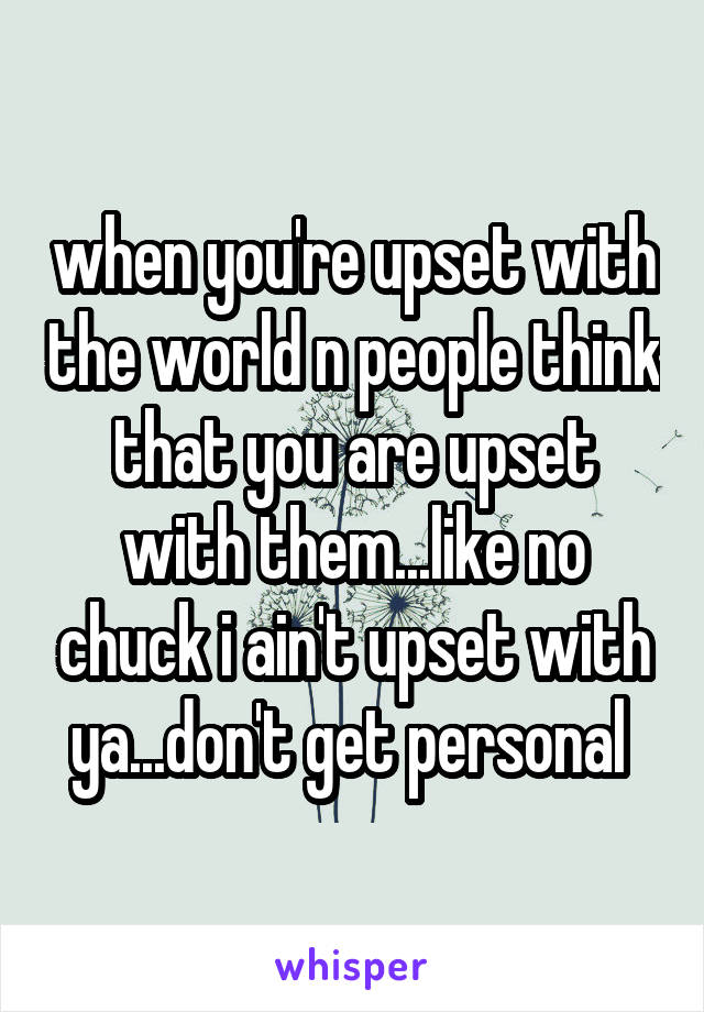 when you're upset with the world n people think that you are upset with them...like no chuck i ain't upset with ya...don't get personal 