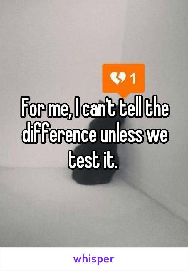 For me, I can't tell the difference unless we test it. 