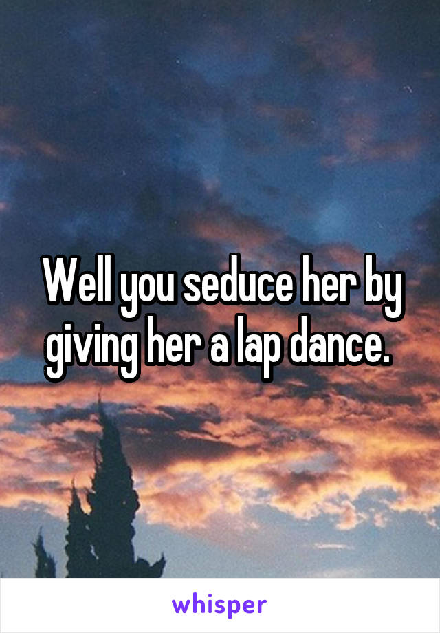 Well you seduce her by giving her a lap dance. 