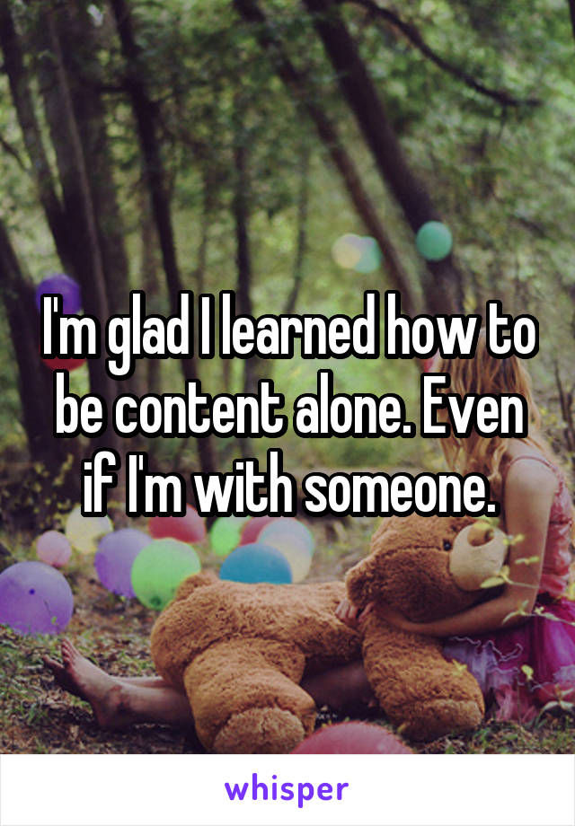 I'm glad I learned how to be content alone. Even if I'm with someone.