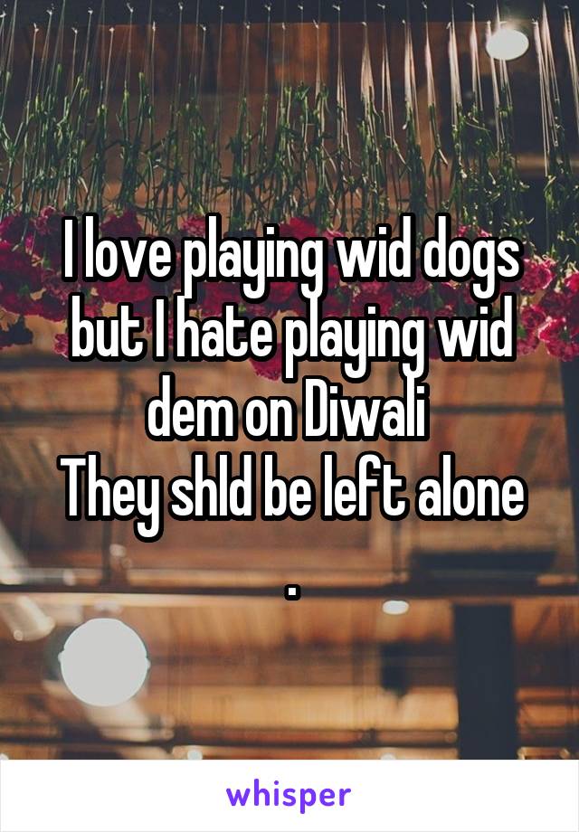 I love playing wid dogs but I hate playing wid dem on Diwali 
They shld be left alone .