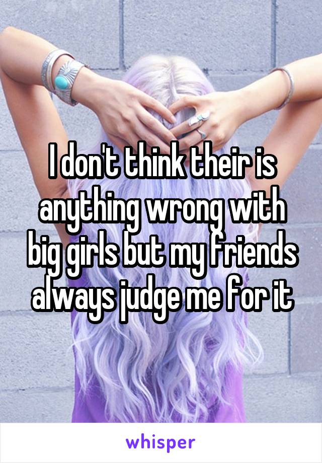 I don't think their is anything wrong with big girls but my friends always judge me for it