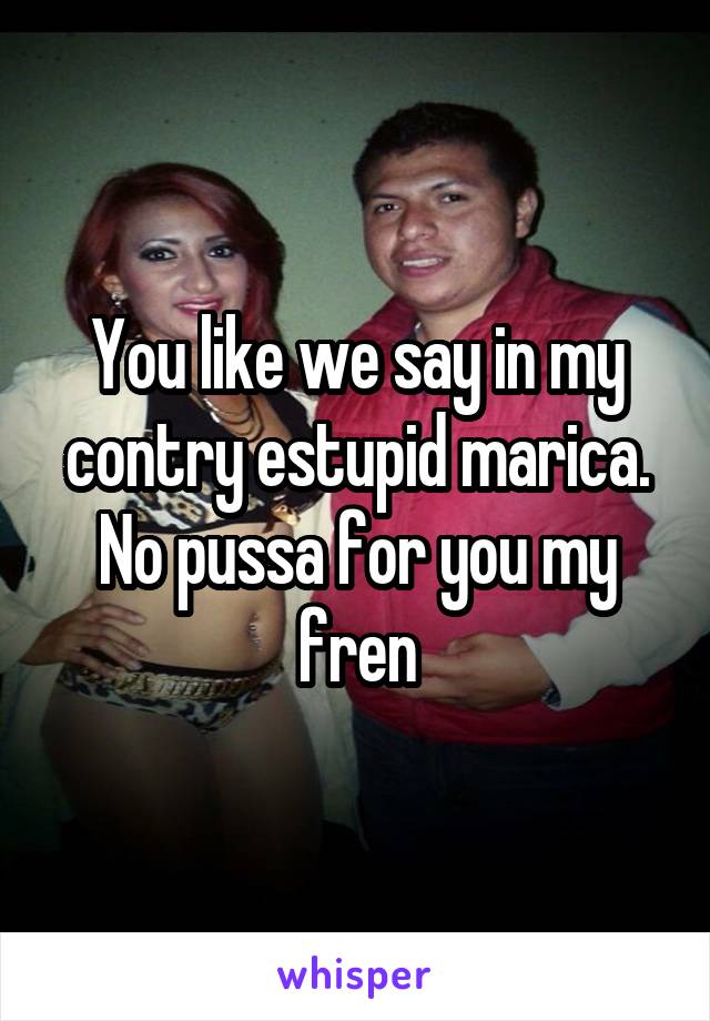 You like we say in my contry estupid marica. No pussa for you my fren