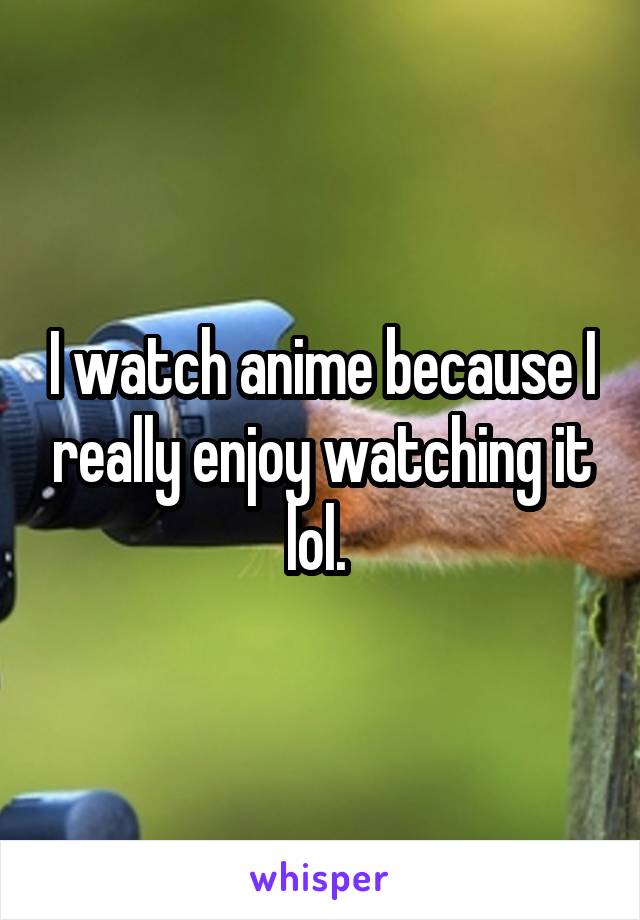 I watch anime because I really enjoy watching it lol. 