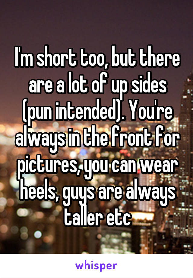 I'm short too, but there are a lot of up sides (pun intended). You're always in the front for pictures, you can wear heels, guys are always taller etc