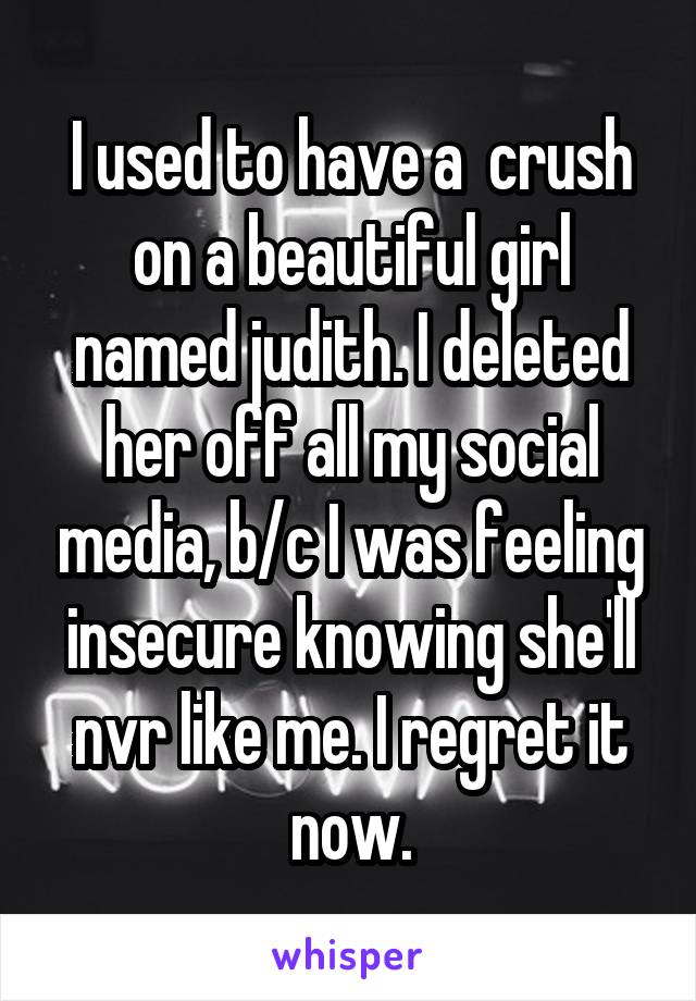 I used to have a  crush on a beautiful girl named judith. I deleted her off all my social media, b/c I was feeling insecure knowing she'll nvr like me. I regret it now.
