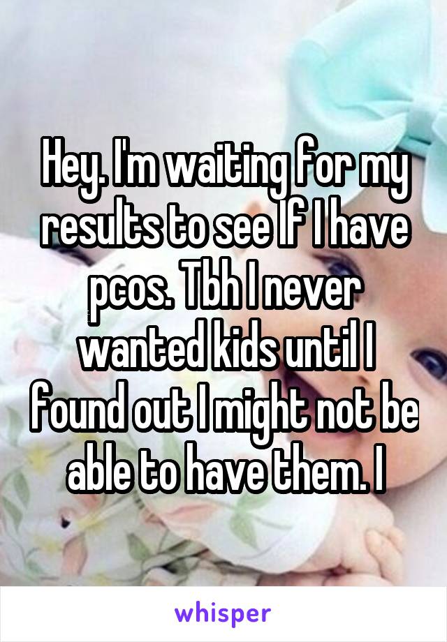 Hey. I'm waiting for my results to see If I have pcos. Tbh I never wanted kids until I found out I might not be able to have them. I