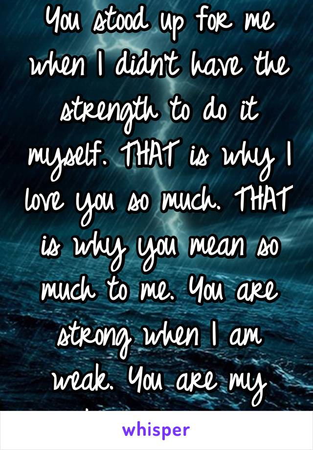 You stood up for me when I didn't have the strength to do it myself. THAT is why I love you so much. THAT is why you mean so much to me. You are strong when I am weak. You are my rock in this storm.