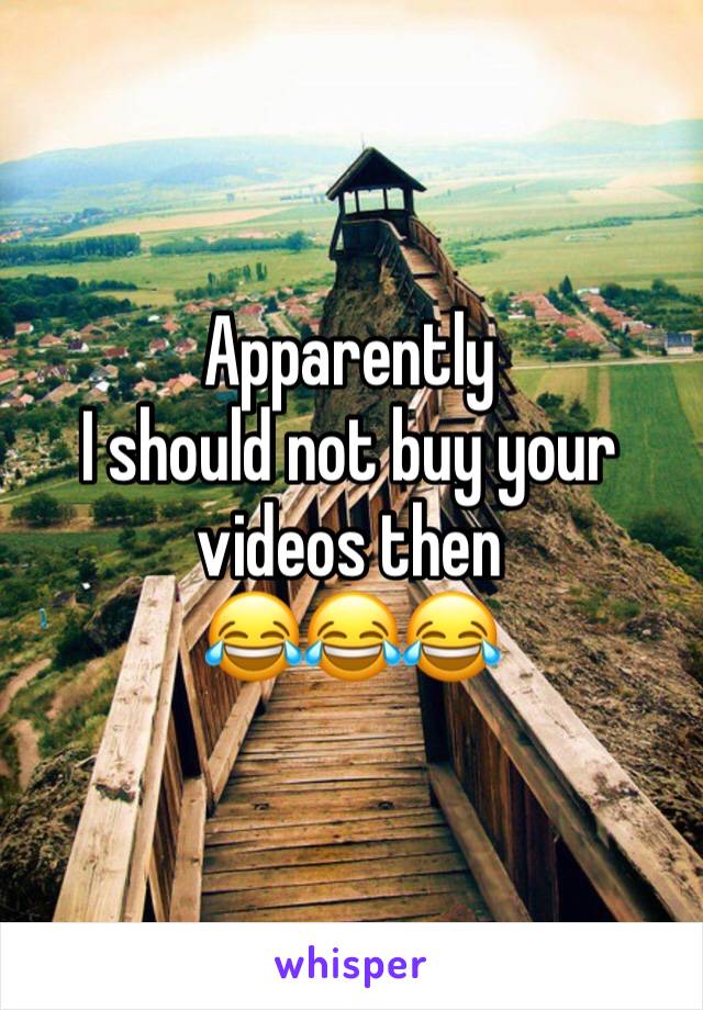 Apparently
I should not buy your videos then 
😂😂😂