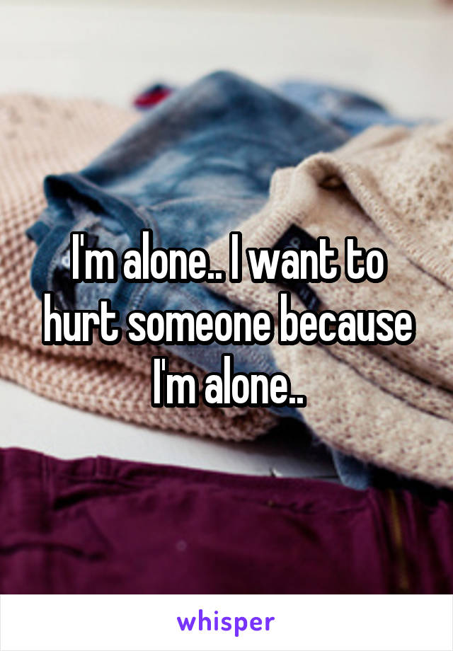 I'm alone.. I want to hurt someone because I'm alone..