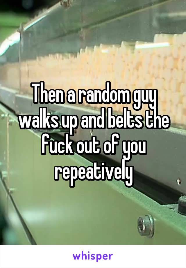 Then a random guy walks up and belts the fuck out of you repeatively