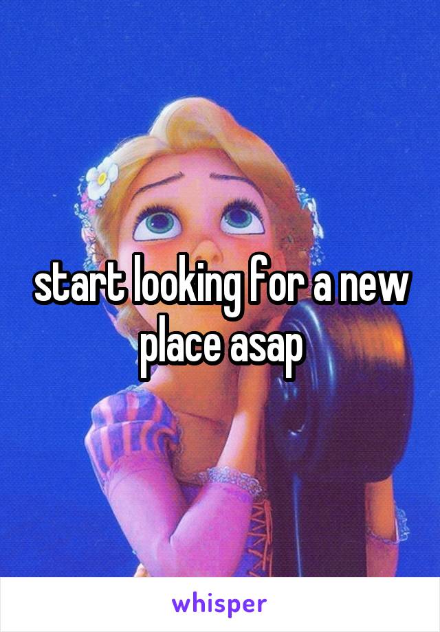 start looking for a new place asap