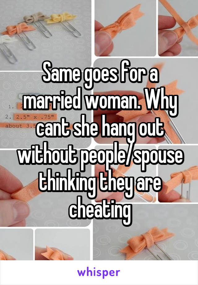 Same goes for a married woman. Why cant she hang out without people/spouse thinking they are cheating