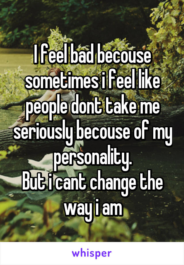I feel bad becouse sometimes i feel like people dont take me seriously becouse of my personality.
But i cant change the way i am