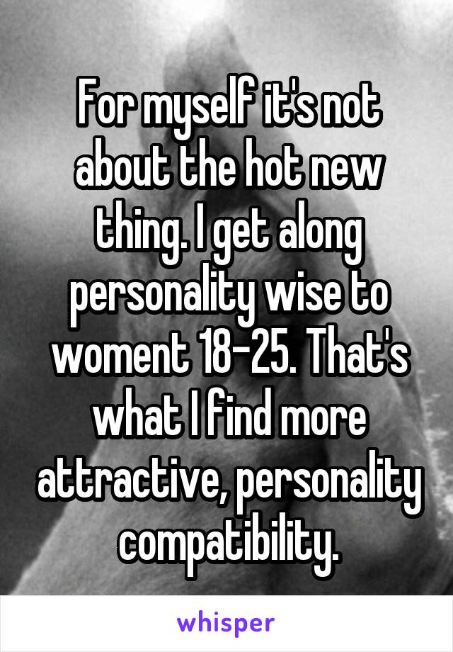 For myself it's not about the hot new thing. I get along personality wise to woment 18-25. That's what I find more attractive, personality compatibility.