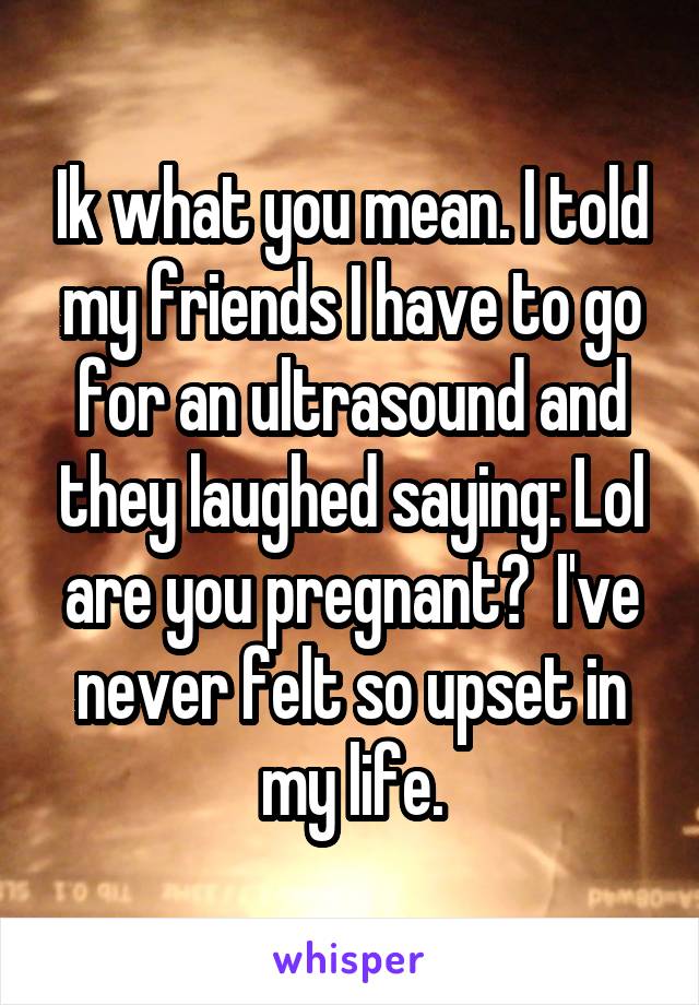 Ik what you mean. I told my friends I have to go for an ultrasound and they laughed saying: Lol are you pregnant?  I've never felt so upset in my life.