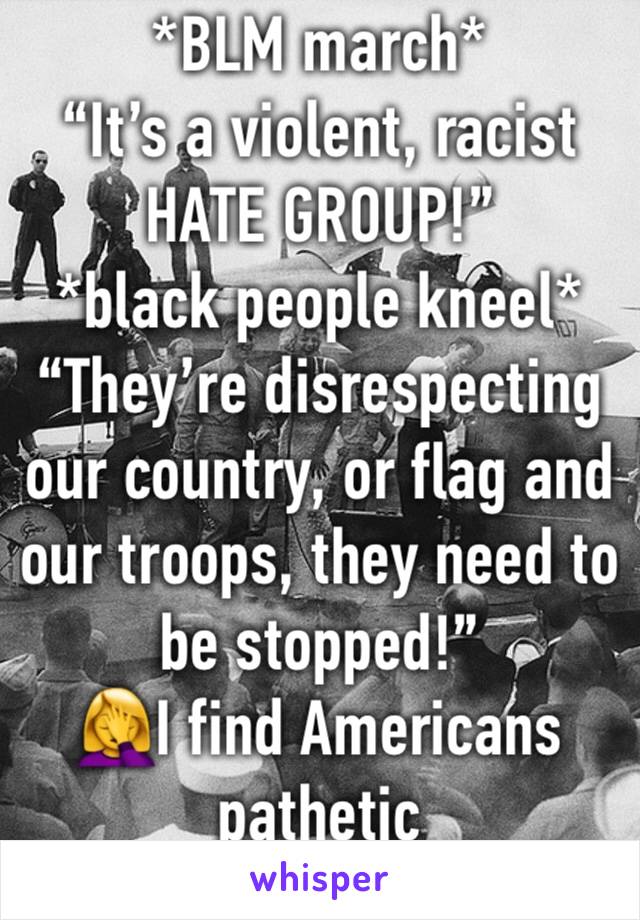 *BLM march*
“It’s a violent, racist HATE GROUP!”
*black people kneel*
“They’re disrespecting our country, or flag and our troops, they need to be stopped!”
🤦‍♀️I find Americans pathetic
