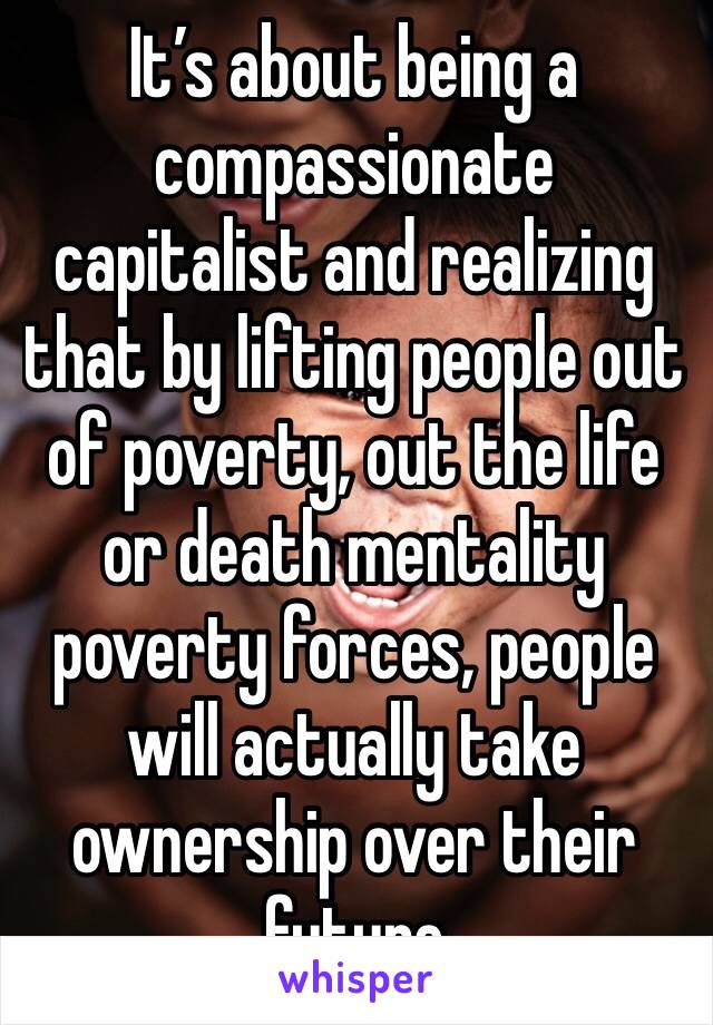 It’s about being a compassionate capitalist and realizing that by lifting people out of poverty, out the life or death mentality poverty forces, people will actually take ownership over their future 