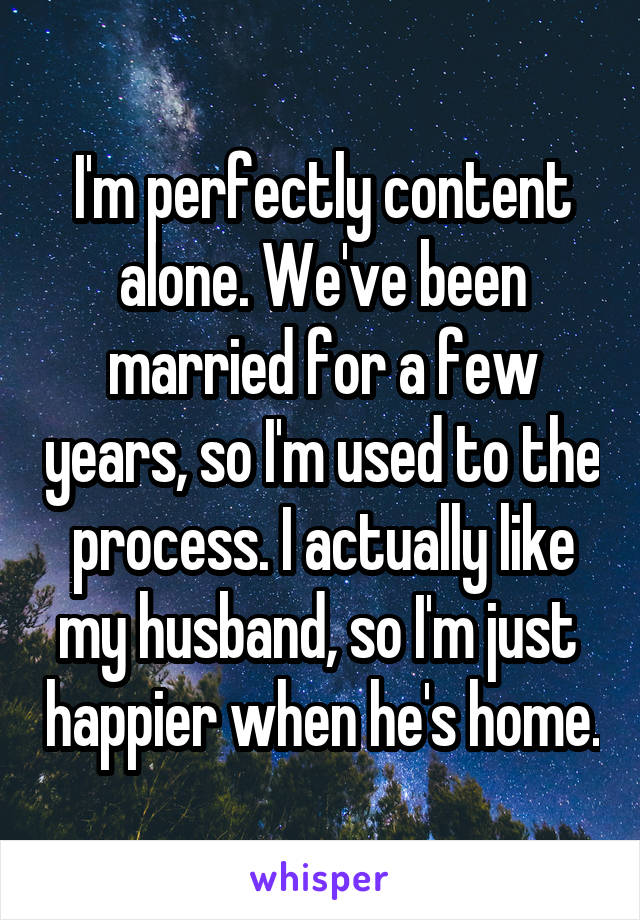 I'm perfectly content alone. We've been married for a few years, so I'm used to the process. I actually like my husband, so I'm just  happier when he's home.