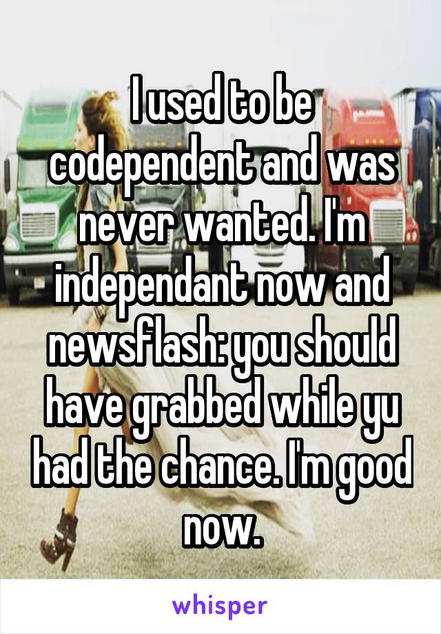 I used to be codependent and was never wanted. I'm independant now and newsflash: you should have grabbed while yu had the chance. I'm good now.
