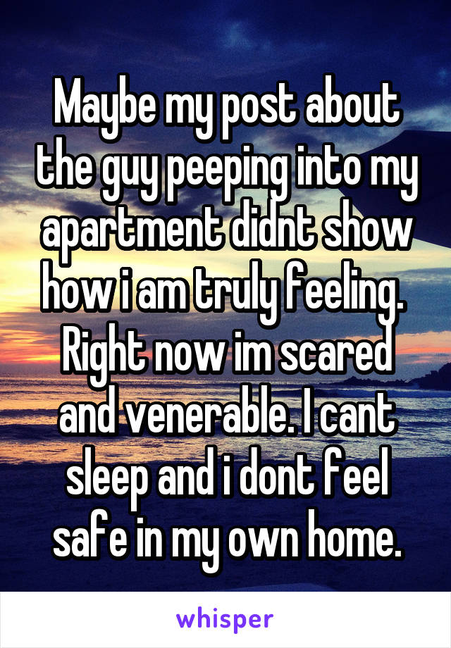 Maybe my post about the guy peeping into my apartment didnt show how i am truly feeling. 
Right now im scared and venerable. I cant sleep and i dont feel safe in my own home.