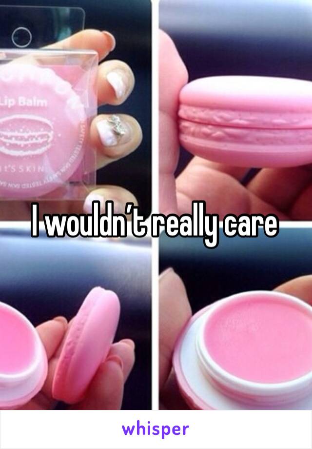 I wouldn’t really care 