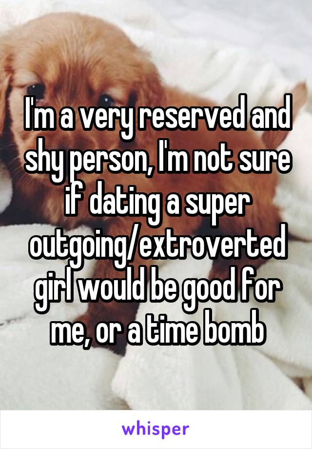 I'm a very reserved and shy person, I'm not sure if dating a super outgoing/extroverted girl would be good for me, or a time bomb