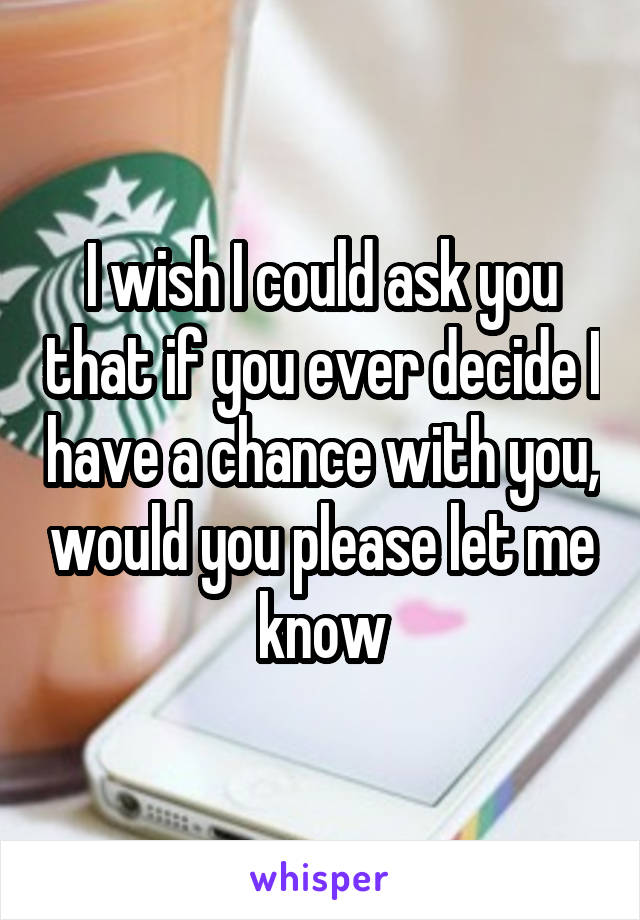 I wish I could ask you that if you ever decide I have a chance with you, would you please let me know