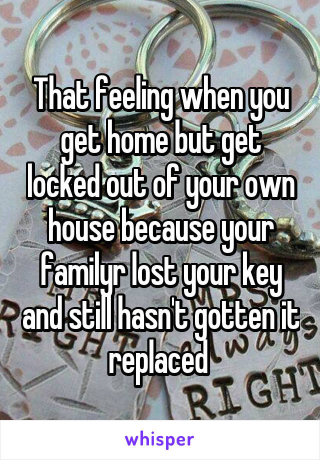 That feeling when you get home but get locked out of your own house because your familyr lost your key and still hasn't gotten it replaced 