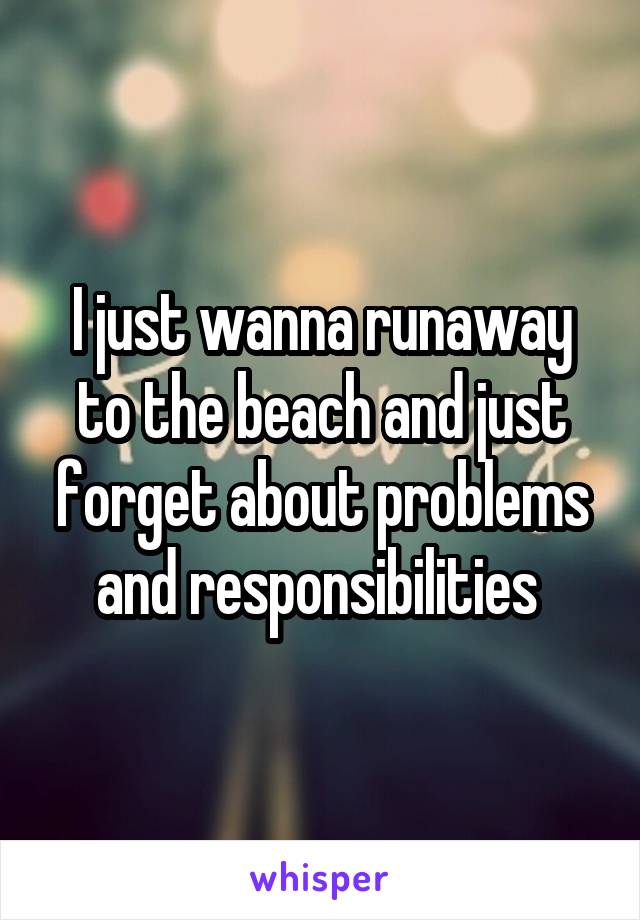 I just wanna runaway to the beach and just forget about problems and responsibilities 