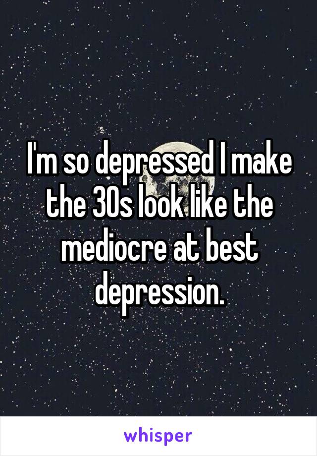 I'm so depressed I make the 30s look like the mediocre at best depression.