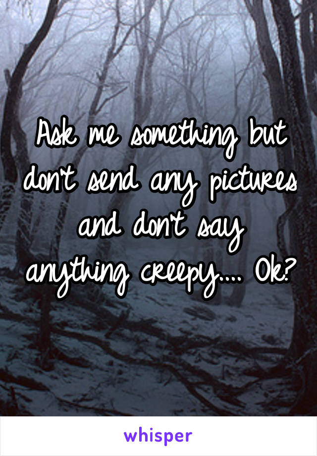 Ask me something but don't send any pictures and don't say anything creepy.... Ok? 